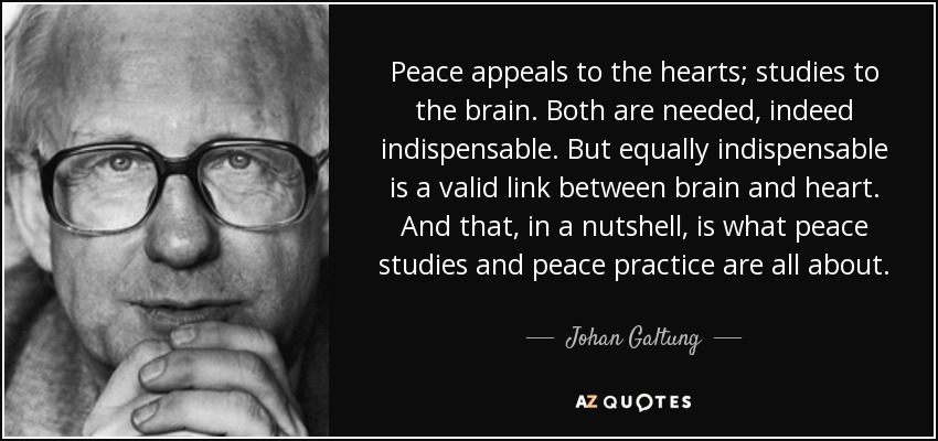 Peace appeals to the hearts; studies to the brain. Both are needed, indeed indispensable. But equally indispensable is a valid link between brain and heart. And that, in a nutshell, is what peace studies and peace practice are all about. - Johan Galtung