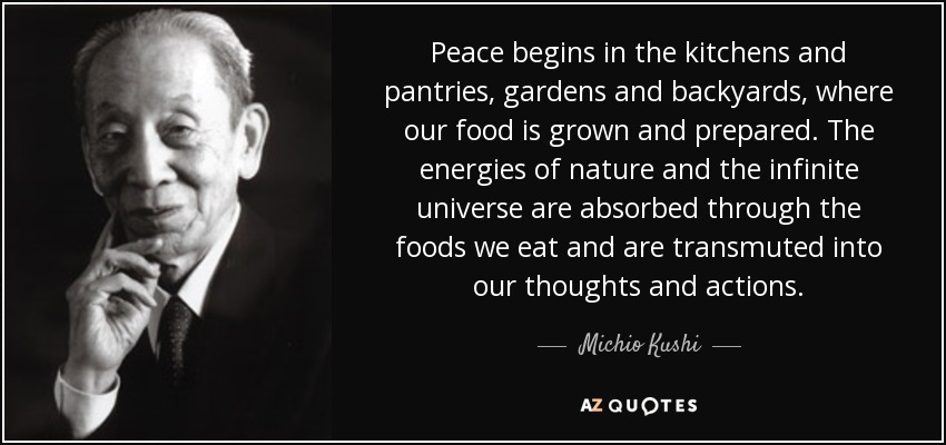Peace begins in the kitchens and pantries, gardens and backyards, where our food is grown and prepared. The energies of nature and the infinite universe are absorbed through the foods we eat and are transmuted into our thoughts and actions. - Michio Kushi