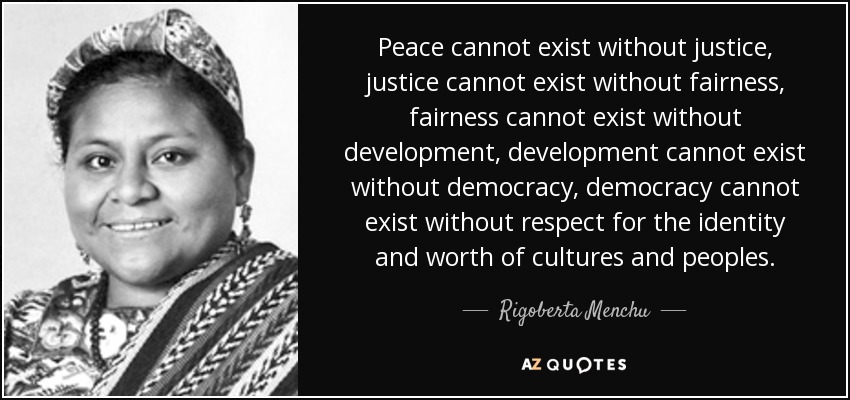 Peace cannot exist without justice, justice cannot exist without fairness, fairness cannot exist without development, development cannot exist without democracy, democracy cannot exist without respect for the identity and worth of cultures and peoples. - Rigoberta Menchu