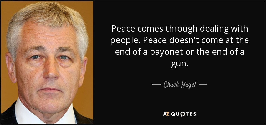 Peace comes through dealing with people. Peace doesn't come at the end of a bayonet or the end of a gun. - Chuck Hagel