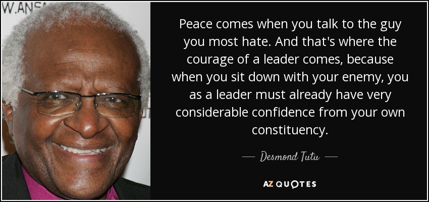 Peace comes when you talk to the guy you most hate. And that's where the courage of a leader comes, because when you sit down with your enemy, you as a leader must already have very considerable confidence from your own constituency. - Desmond Tutu