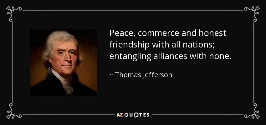 Peace, commerce and honest friendship with all nations; entangling alliances with none. - Thomas Jefferson