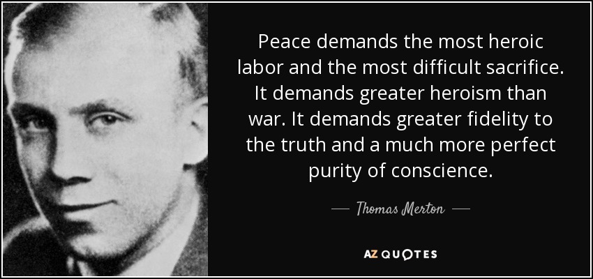Peace demands the most heroic labor and the most difficult sacrifice. It demands greater heroism than war. It demands greater fidelity to the truth and a much more perfect purity of conscience. - Thomas Merton