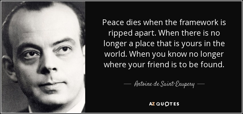 Peace dies when the framework is ripped apart. When there is no longer a place that is yours in the world. When you know no longer where your friend is to be found. - Antoine de Saint-Exupery