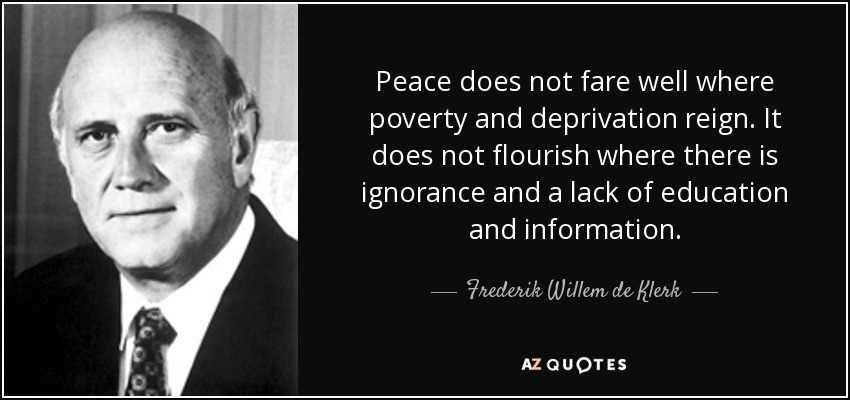 Peace does not fare well where poverty and deprivation reign. It does not flourish where there is ignorance and a lack of education and information. - Frederik Willem de Klerk