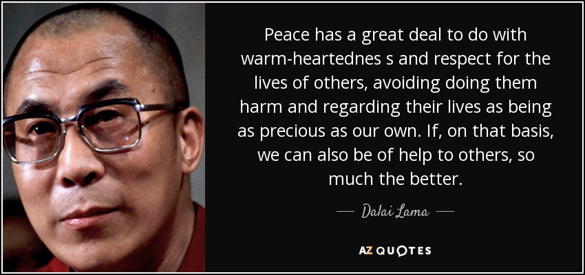 Peace has a great deal to do with warm-heartednes s and respect for the lives of others, avoiding doing them harm and regarding their lives as being as precious as our own. If, on that basis, we can also be of help to others, so much the better. - Dalai Lama