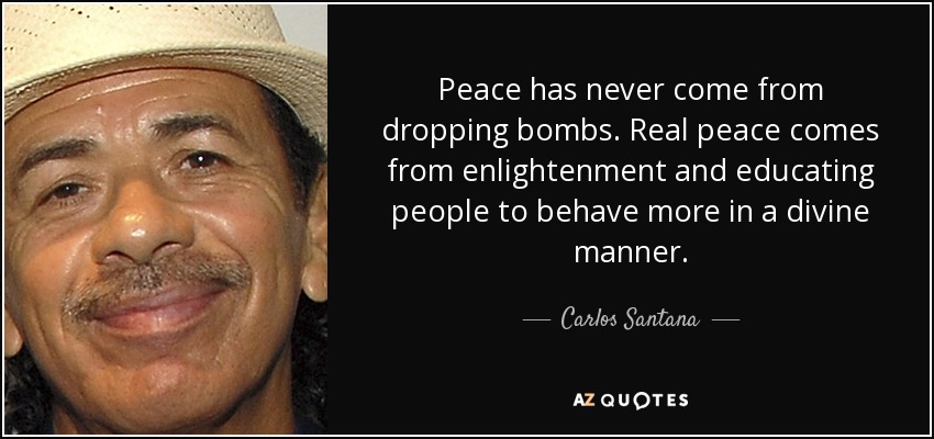 Peace has never come from dropping bombs. Real peace comes from enlightenment and educating people to behave more in a divine manner. - Carlos Santana