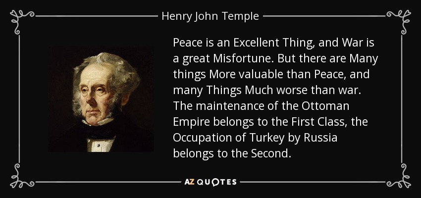Peace is an Excellent Thing, and War is a great Misfortune. But there are Many things More valuable than Peace, and many Things Much worse than war. The maintenance of the Ottoman Empire belongs to the First Class, the Occupation of Turkey by Russia belongs to the Second. - Henry John Temple, 3rd Viscount Palmerston