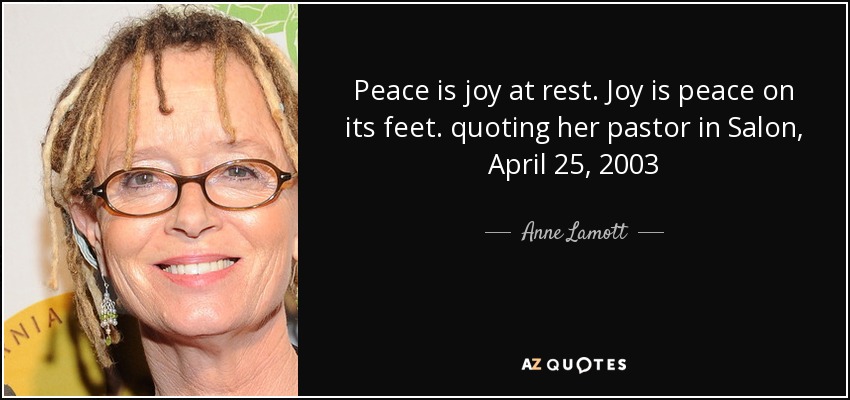 Peace is joy at rest. Joy is peace on its feet. quoting her pastor in Salon, April 25, 2003 - Anne Lamott