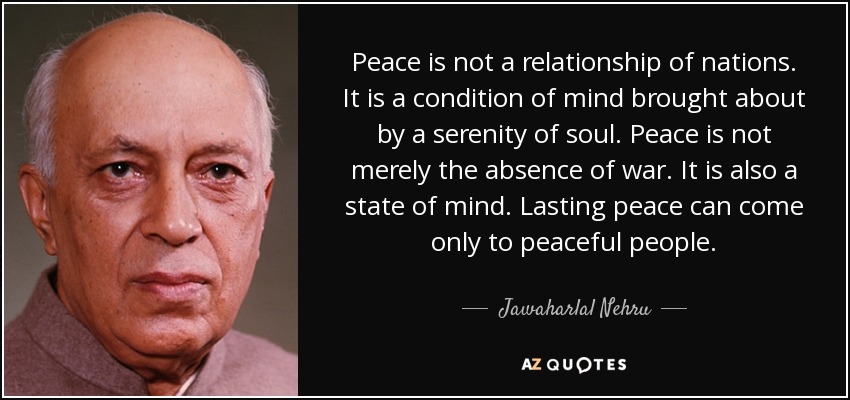 Peace is not a relationship of nations. It is a condition of mind brought about by a serenity of soul. Peace is not merely the absence of war. It is also a state of mind. Lasting peace can come only to peaceful people. - Jawaharlal Nehru