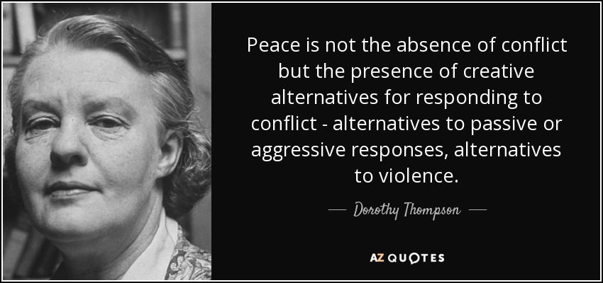 Peace is not the absence of conflict but the presence of creative alternatives for responding to conflict - alternatives to passive or aggressive responses, alternatives to violence. - Dorothy Thompson