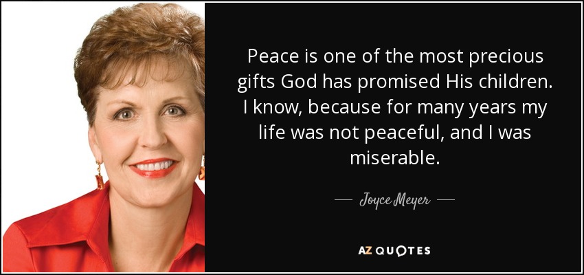 Peace is one of the most precious gifts God has promised His children. I know, because for many years my life was not peaceful, and I was miserable. - Joyce Meyer