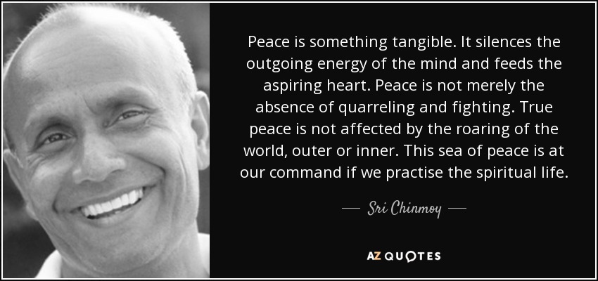 Peace is something tangible. It silences the outgoing energy of the mind and feeds the aspiring heart. Peace is not merely the absence of quarreling and fighting. True peace is not affected by the roaring of the world, outer or inner. This sea of peace is at our command if we practise the spiritual life. - Sri Chinmoy