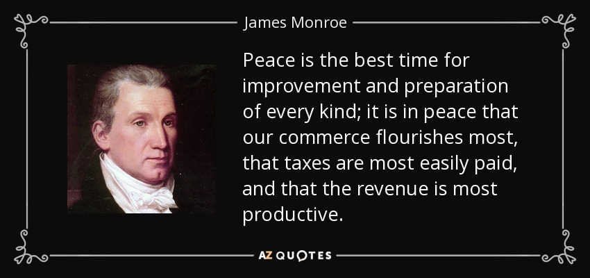 Peace is the best time for improvement and preparation of every kind; it is in peace that our commerce flourishes most, that taxes are most easily paid, and that the revenue is most productive. - James Monroe