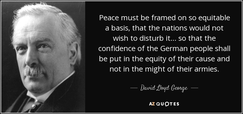 Peace must be framed on so equitable a basis, that the nations would not wish to disturb it . . . so that the confidence of the German people shall be put in the equity of their cause and not in the might of their armies. - David Lloyd George