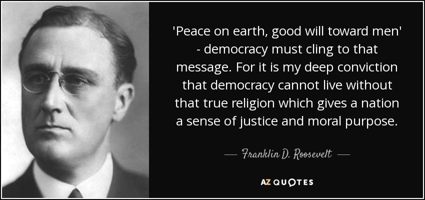 'Peace on earth, good will toward men' - democracy must cling to that message. For it is my deep conviction that democracy cannot live without that true religion which gives a nation a sense of justice and moral purpose. - Franklin D. Roosevelt