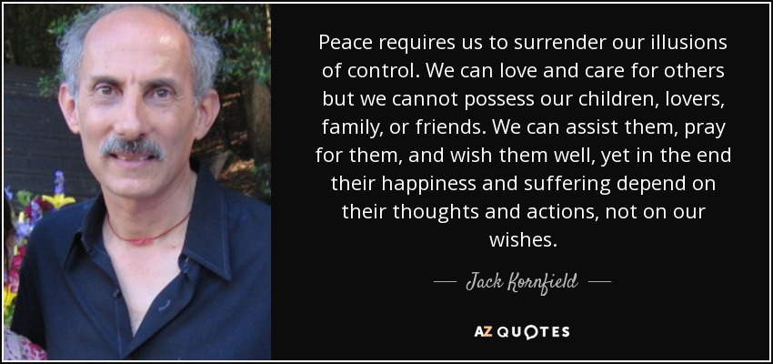 Peace requires us to surrender our illusions of control. We can love and care for others but we cannot possess our children, lovers, family, or friends. We can assist them, pray for them, and wish them well, yet in the end their happiness and suffering depend on their thoughts and actions, not on our wishes. - Jack Kornfield