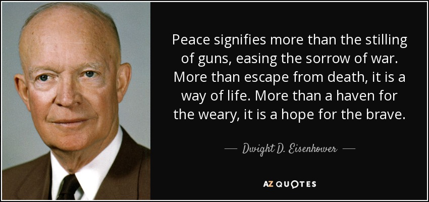 Peace signifies more than the stilling of guns, easing the sorrow of war. More than escape from death, it is a way of life. More than a haven for the weary, it is a hope for the brave. - Dwight D. Eisenhower