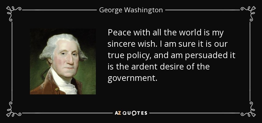 Peace with all the world is my sincere wish. I am sure it is our true policy, and am persuaded it is the ardent desire of the government. - George Washington