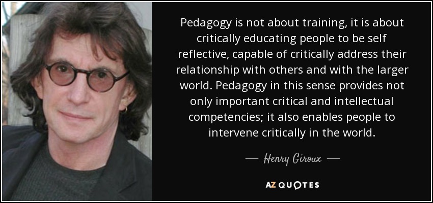 Pedagogy is not about training, it is about critically educating people to be self reflective, capable of critically address their relationship with others and with the larger world. Pedagogy in this sense provides not only important critical and intellectual competencies; it also enables people to intervene critically in the world. - Henry Giroux