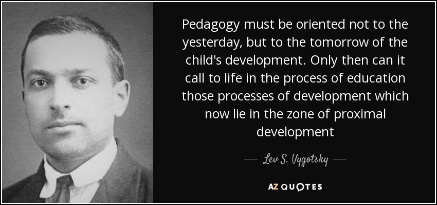 Pedagogy must be oriented not to the yesterday, but to the tomorrow of the child's development. Only then can it call to life in the process of education those processes of development which now lie in the zone of proximal development - Lev S. Vygotsky