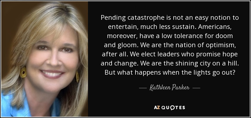 Pending catastrophe is not an easy notion to entertain, much less sustain. Americans, moreover, have a low tolerance for doom and gloom. We are the nation of optimism, after all. We elect leaders who promise hope and change. We are the shining city on a hill. But what happens when the lights go out? - Kathleen Parker