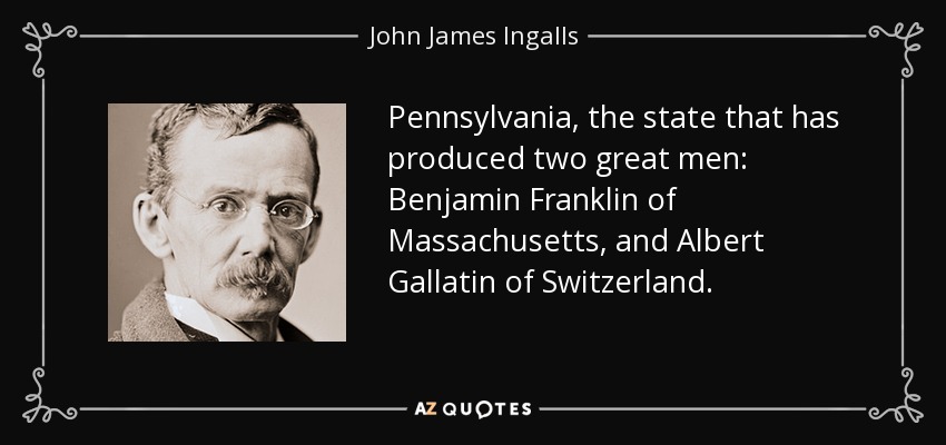 Pennsylvania, the state that has produced two great men: Benjamin Franklin of Massachusetts, and Albert Gallatin of Switzerland. - John James Ingalls