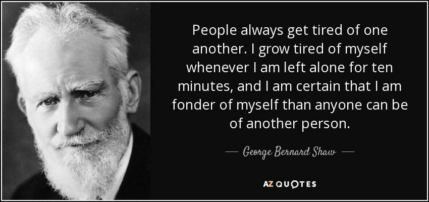 People always get tired of one another. I grow tired of myself whenever I am left alone for ten minutes, and I am certain that I am fonder of myself than anyone can be of another person. - George Bernard Shaw