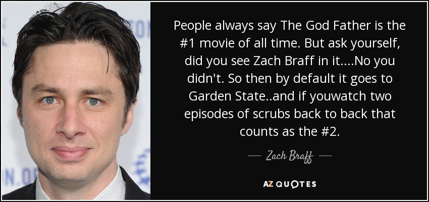 People always say The God Father is the #1 movie of all time. But ask yourself, did you see Zach Braff in it....No you didn't. So then by default it goes to Garden State..and if youwatch two episodes of scrubs back to back that counts as the #2. - Zach Braff