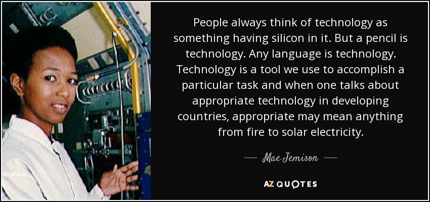 People always think of technology as something having silicon in it. But a pencil is technology. Any language is technology. Technology is a tool we use to accomplish a particular task and when one talks about appropriate technology in developing countries, appropriate may mean anything from fire to solar electricity. - Mae Jemison