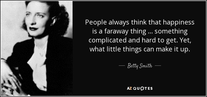 People always think that happiness is a faraway thing … something complicated and hard to get. Yet, what little things can make it up. - Betty Smith