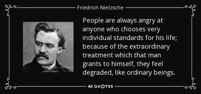 People are always angry at anyone who chooses very individual standards for his life; because of the extraordinary treatment which that man grants to himself, they feel degraded, like ordinary beings. - Friedrich Nietzsche