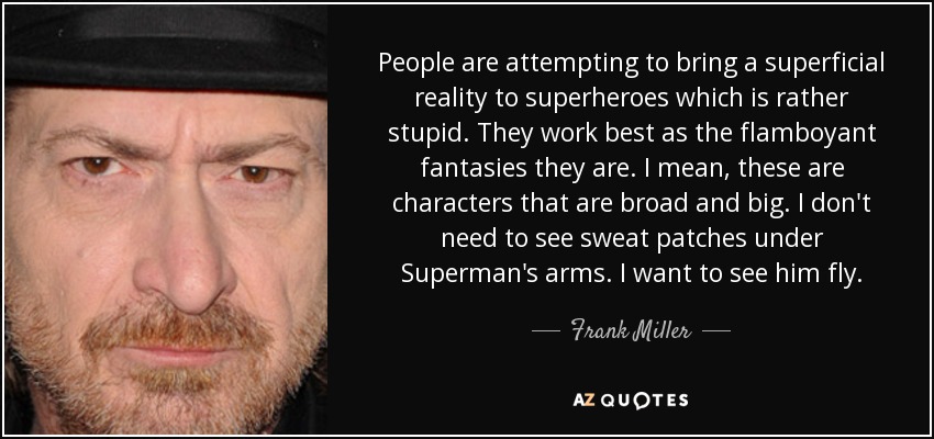 People are attempting to bring a superficial reality to superheroes which is rather stupid. They work best as the flamboyant fantasies they are. I mean, these are characters that are broad and big. I don't need to see sweat patches under Superman's arms. I want to see him fly. - Frank Miller