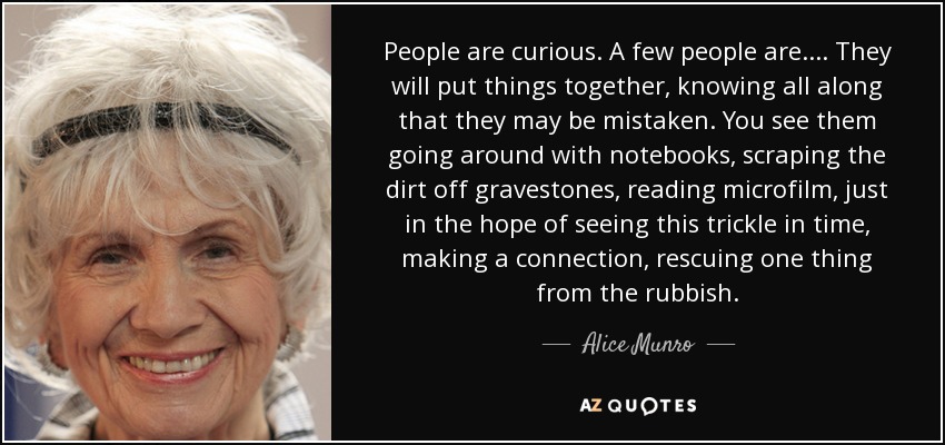 People are curious. A few people are. ... They will put things together, knowing all along that they may be mistaken. You see them going around with notebooks, scraping the dirt off gravestones, reading microfilm, just in the hope of seeing this trickle in time, making a connection, rescuing one thing from the rubbish. - Alice Munro