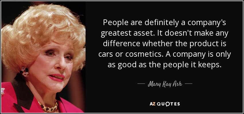 People are definitely a company's greatest asset. It doesn't make any difference whether the product is cars or cosmetics. A company is only as good as the people it keeps. - Mary Kay Ash