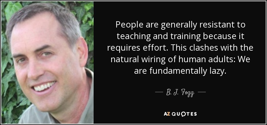 People are generally resistant to teaching and training because it requires effort. This clashes with the natural wiring of human adults: We are fundamentally lazy. - B. J. Fogg