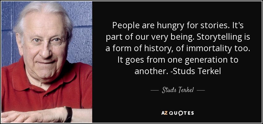 People are hungry for stories. It's part of our very being. Storytelling is a form of history, of immortality too. It goes from one generation to another. -Studs Terkel - Studs Terkel