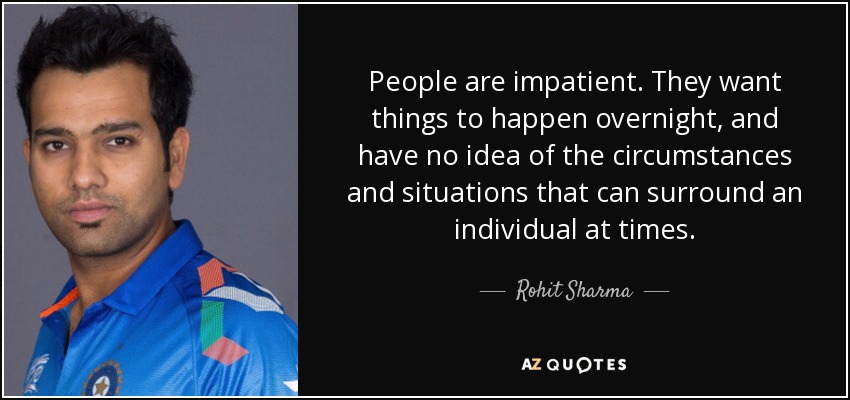 People are impatient. They want things to happen overnight, and have no idea of the circumstances and situations that can surround an individual at times. - Rohit Sharma