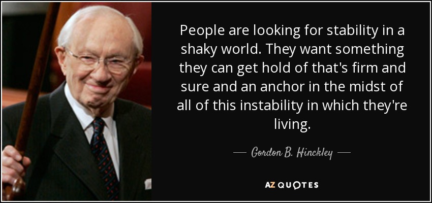 People are looking for stability in a shaky world. They want something they can get hold of that's firm and sure and an anchor in the midst of all of this instability in which they're living. - Gordon B. Hinckley