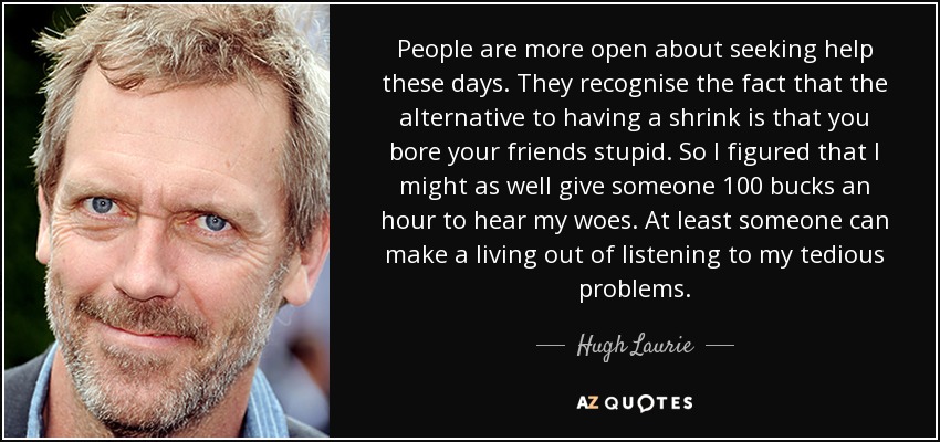 People are more open about seeking help these days. They recognise the fact that the alternative to having a shrink is that you bore your friends stupid. So I figured that I might as well give someone 100 bucks an hour to hear my woes. At least someone can make a living out of listening to my tedious problems. - Hugh Laurie