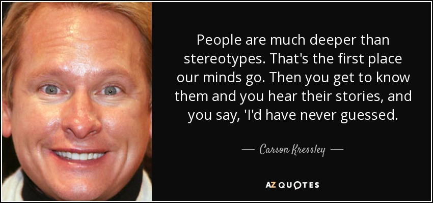 People are much deeper than stereotypes. That's the first place our minds go. Then you get to know them and you hear their stories, and you say, 'I'd have never guessed. - Carson Kressley