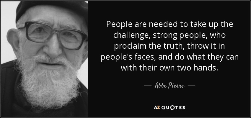 People are needed to take up the challenge, strong people, who proclaim the truth, throw it in people's faces, and do what they can with their own two hands. - Abbe Pierre