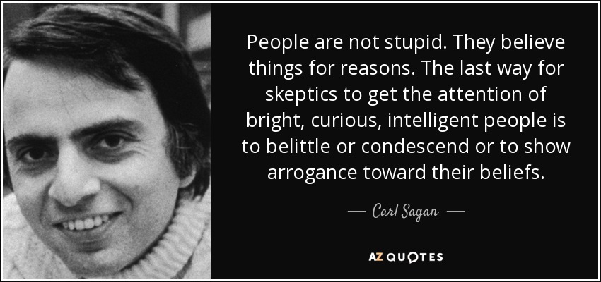 People are not stupid. They believe things for reasons. The last way for skeptics to get the attention of bright, curious, intelligent people is to belittle or condescend or to show arrogance toward their beliefs. - Carl Sagan