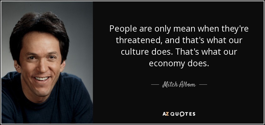 People are only mean when they're threatened, and that's what our culture does. That's what our economy does. - Mitch Albom