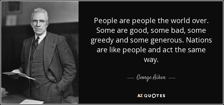 People are people the world over. Some are good, some bad, some greedy and some generous. Nations are like people and act the same way. - George Aiken