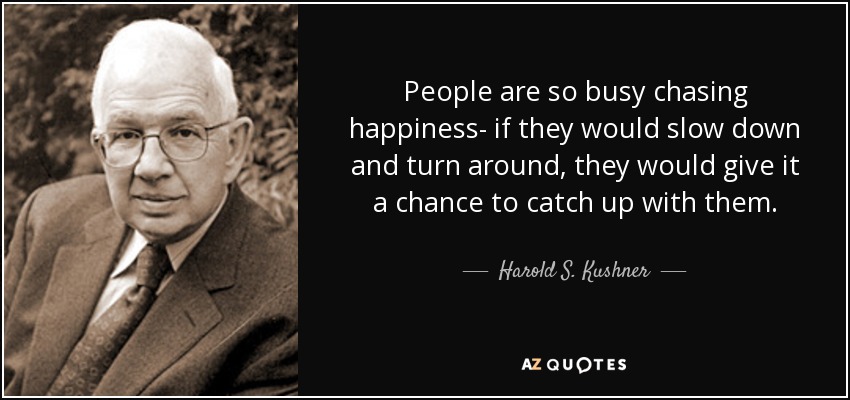 People are so busy chasing happiness- if they would slow down and turn around, they would give it a chance to catch up with them. - Harold S. Kushner