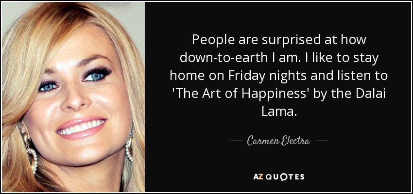 People are surprised at how down-to-earth I am. I like to stay home on Friday nights and listen to 'The Art of Happiness' by the Dalai Lama. - Carmen Electra