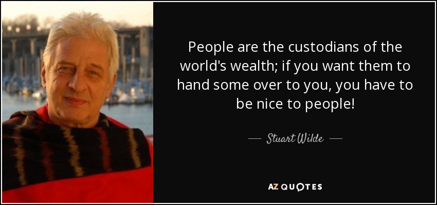 People are the custodians of the world's wealth; if you want them to hand some over to you, you have to be nice to people! - Stuart Wilde