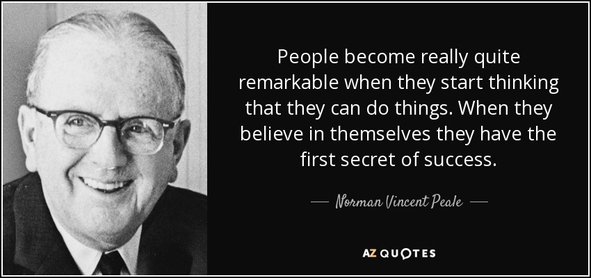 People become really quite remarkable when they start thinking that they can do things. When they believe in themselves they have the first secret of success. - Norman Vincent Peale