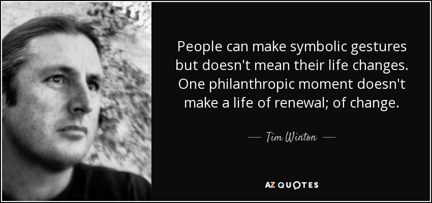 People can make symbolic gestures but doesn't mean their life changes. One philanthropic moment doesn't make a life of renewal; of change. - Tim Winton